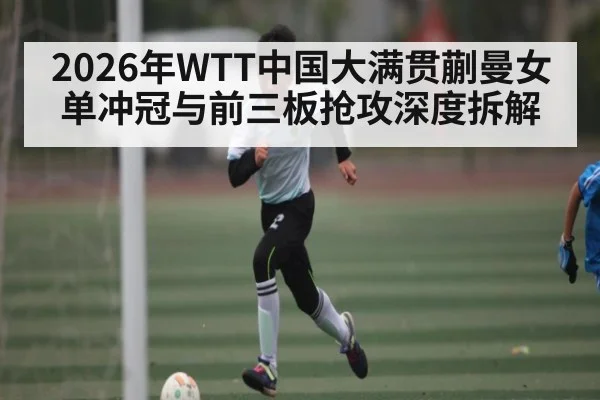2026年WTT中国大满贯蒯曼女单冲冠与前三板抢攻深度拆解