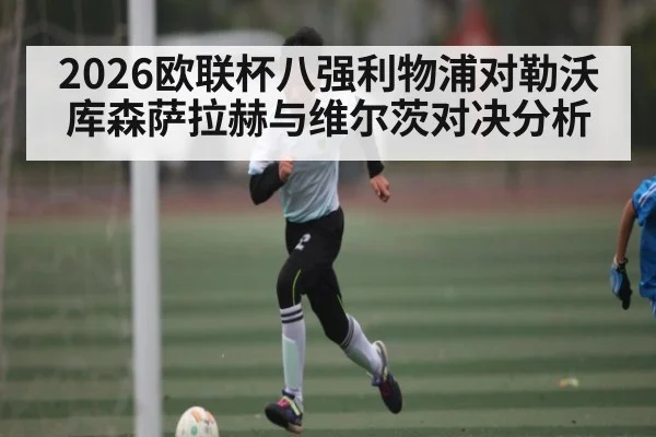 2026欧联杯八强利物浦对勒沃库森萨拉赫与维尔茨对决分析